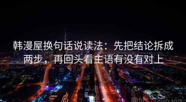 韩漫屋换句话说读法：先把结论拆成两步，再回头看主语有没有对上