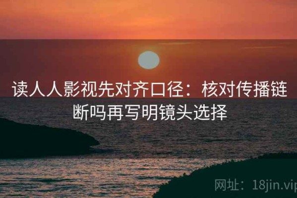 读人人影视先对齐口径：核对传播链断吗再写明镜头选择