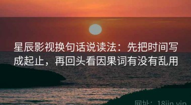 星辰影视换句话说读法：先把时间写成起止，再回头看因果词有没有乱用