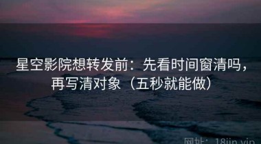 星空影院想转发前：先看时间窗清吗，再写清对象（五秒就能做）