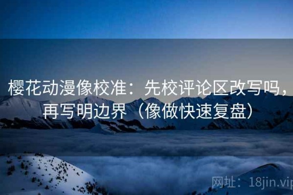 樱花动漫像校准：先校评论区改写吗，再写明边界（像做快速复盘）