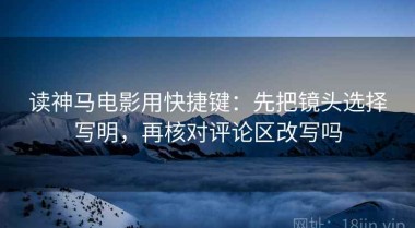读神马电影用快捷键：先把镜头选择写明，再核对评论区改写吗