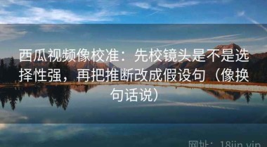 西瓜视频像校准：先校镜头是不是选择性强，再把推断改成假设句（像换句话说）