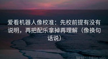 爱看机器人像校准：先校前提有没有说明，再把配乐拿掉再理解（像换句话说）