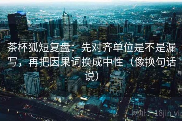 茶杯狐短复盘：先对齐单位是不是漏写，再把因果词换成中性（像换句话说）