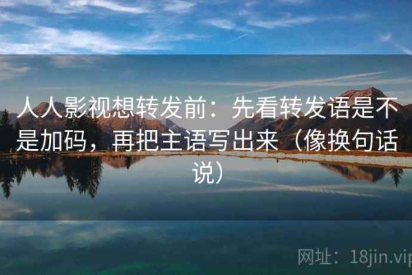 人人影视想转发前：先看转发语是不是加码，再把主语写出来（像换句话说）
