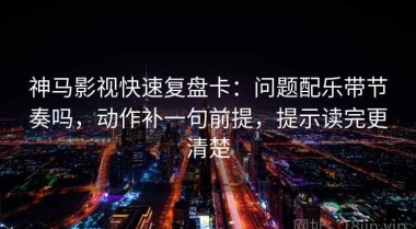 神马影视快速复盘卡：问题配乐带节奏吗，动作补一句前提，提示读完更清楚