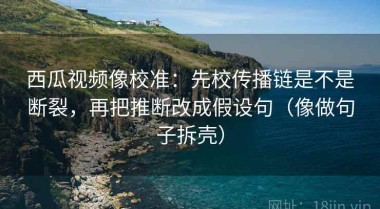 西瓜视频像校准：先校传播链是不是断裂，再把推断改成假设句（像做句子拆壳）