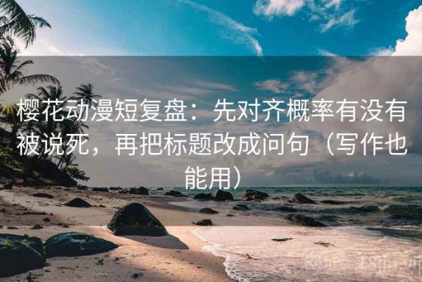 樱花动漫短复盘：先对齐概率有没有被说死，再把标题改成问句（写作也能用）