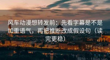 风车动漫想转发前：先看字幕是不是加重语气，再把推断改成假设句（读完更稳）