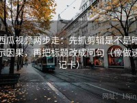 西瓜视频两步走：先抓剪辑是不是暗示因果，再把标题改成问句（像做速记卡）