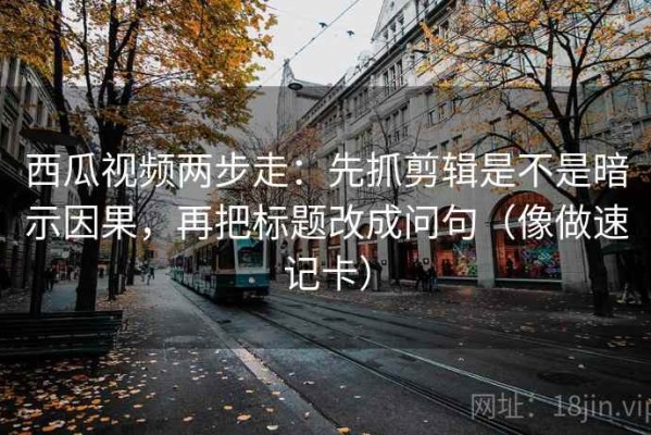西瓜视频两步走：先抓剪辑是不是暗示因果，再把标题改成问句（像做速记卡）