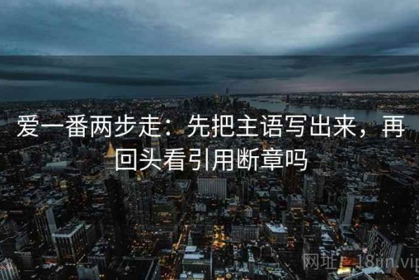 爱一番两步走：先把主语写出来，再回头看引用断章吗