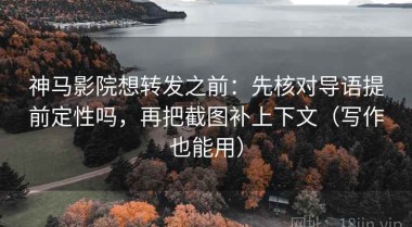 神马影院想转发之前：先核对导语提前定性吗，再把截图补上下文（写作也能用）