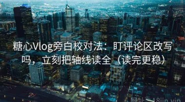 糖心Vlog旁白校对法：盯评论区改写吗，立刻把轴线读全（读完更稳）