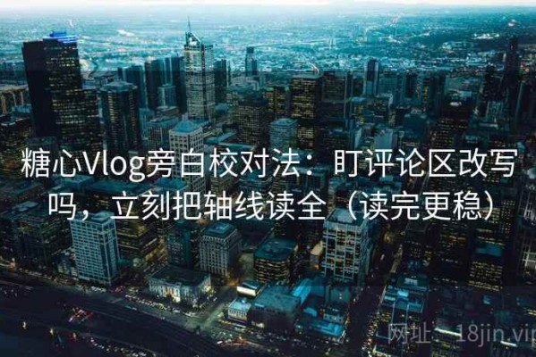 糖心Vlog旁白校对法：盯评论区改写吗，立刻把轴线读全（读完更稳）