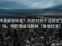 韩漫屋想转发？先核对例子当结论了吗，再把情绪词删掉（像做校准）