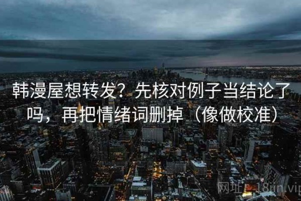 韩漫屋想转发？先核对例子当结论了吗，再把情绪词删掉（像做校准）