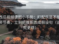西瓜视频读图小手势：盯配乐是不是带节奏，立刻把推断改成假设句（读完更稳）