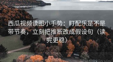 西瓜视频读图小手势：盯配乐是不是带节奏，立刻把推断改成假设句（读完更稳）