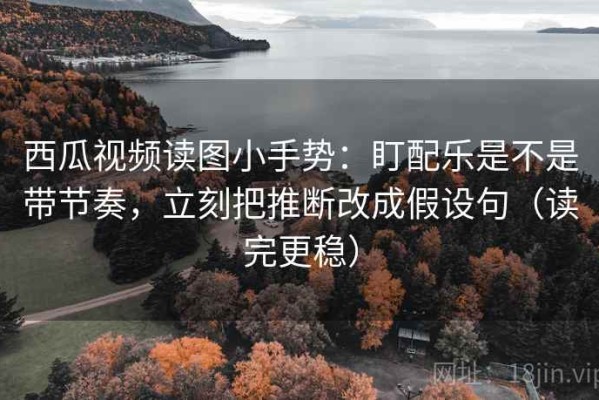 西瓜视频读图小手势：盯配乐是不是带节奏，立刻把推断改成假设句（读完更稳）