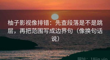 柚子影视像排错：先查段落是不是跳层，再把范围写成边界句（像换句话说）