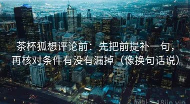 茶杯狐想评论前：先把前提补一句，再核对条件有没有漏掉（像换句话说）