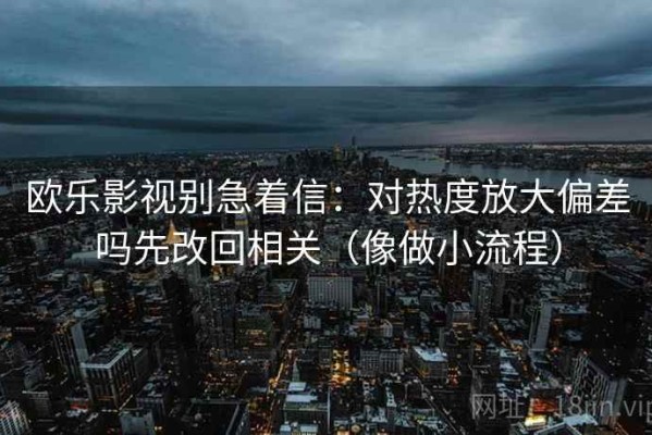 欧乐影视别急着信：对热度放大偏差吗先改回相关（像做小流程）