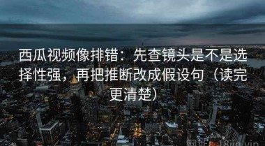 西瓜视频像排错：先查镜头是不是选择性强，再把推断改成假设句（读完更清楚）