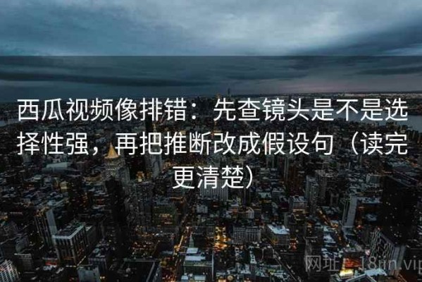 西瓜视频像排错：先查镜头是不是选择性强，再把推断改成假设句（读完更清楚）
