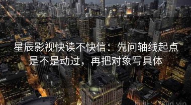 星辰影视快读不快信：先问轴线起点是不是动过，再把对象写具体