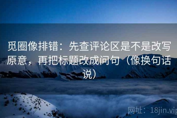 觅圈像排错：先查评论区是不是改写原意，再把标题改成问句（像换句话说）