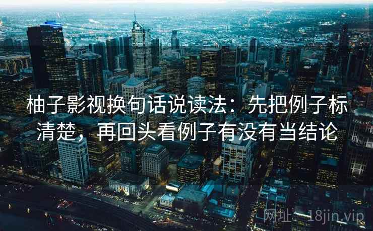 柚子影视换句话说读法：先把例子标清楚，再回头看例子有没有当结论