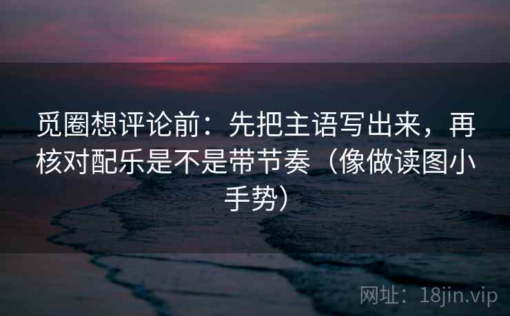 觅圈想评论前：先把主语写出来，再核对配乐是不是带节奏（像做读图小手势）