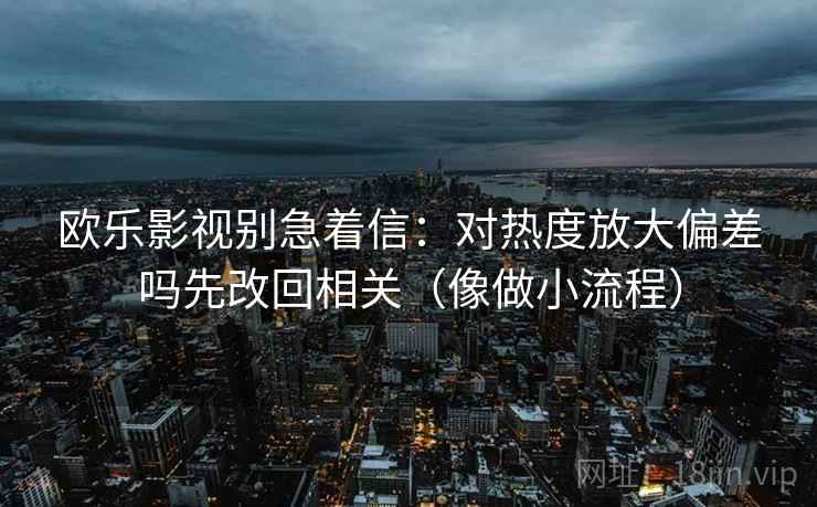 欧乐影视别急着信：对热度放大偏差吗先改回相关（像做小流程）