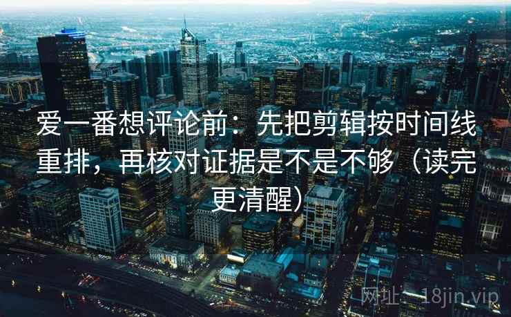 爱一番想评论前：先把剪辑按时间线重排，再核对证据是不是不够（读完更清醒）