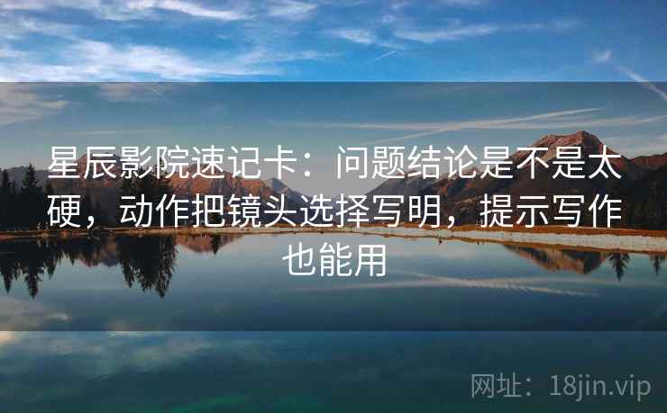 星辰影院速记卡：问题结论是不是太硬，动作把镜头选择写明，提示写作也能用