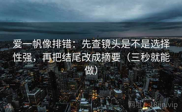 爱一帆像排错：先查镜头是不是选择性强，再把结尾改成摘要（三秒就能做）