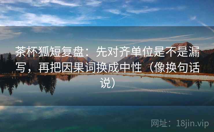茶杯狐短复盘：先对齐单位是不是漏写，再把因果词换成中性（像换句话说）