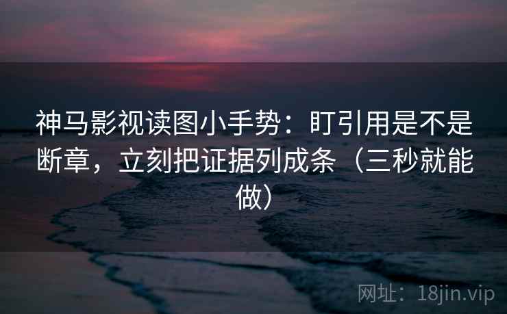 神马影视读图小手势：盯引用是不是断章，立刻把证据列成条（三秒就能做）