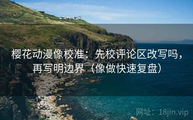 樱花动漫像校准：先校评论区改写吗，再写明边界（像做快速复盘）
