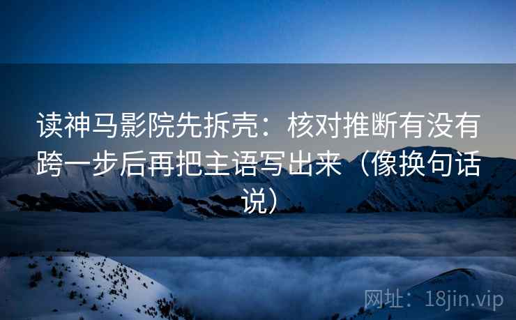 读神马影院先拆壳：核对推断有没有跨一步后再把主语写出来（像换句话说）