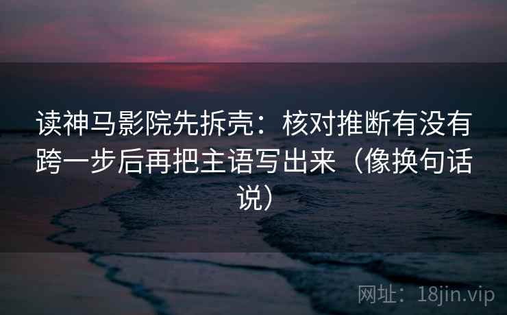 读神马影院先拆壳：核对推断有没有跨一步后再把主语写出来（像换句话说）
