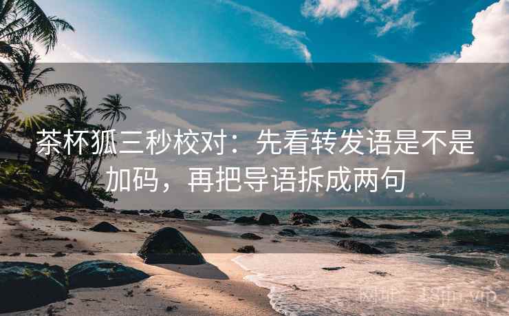 茶杯狐三秒校对:先看转发语是不是加码,再把导语拆成两句 茶杯狐三秒校对:先看转发语是不是加码,再把导语拆成两句