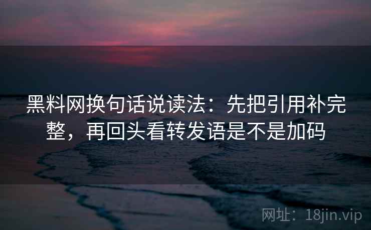 黑料网换句话说读法：先把引用补完整，再回头看转发语是不是加码