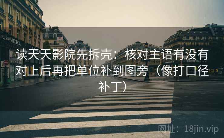 读天天影院先拆壳:核对主语有没有对上后再把单位补到图旁(像打口径补丁) 读天天影院先拆壳:核对主语有没有对上后再把单位补到图旁(像打口径补丁)