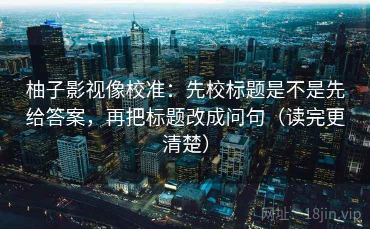 柚子影视像校准:先校标题是不是先给答案,再把标题改成问句(读完更清楚) 柚子影视像校准:先校标题是不是先给答案,再把标题改成问句(读完更清楚)