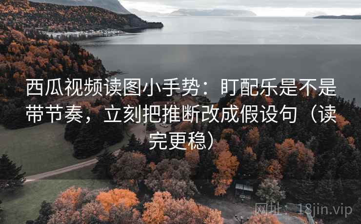 西瓜视频读图小手势:盯配乐是不是带节奏,立刻把推断改成假设句(读完更稳) 西瓜视频读图小手势:盯配乐是不是带节奏,立刻把推断改成假设句(读完更稳)