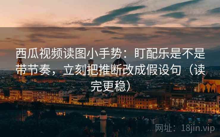 西瓜视频读图小手势:盯配乐是不是带节奏,立刻把推断改成假设句(读完更稳) 西瓜视频读图小手势:盯配乐是不是带节奏,立刻把推断改成假设句(读完更稳)