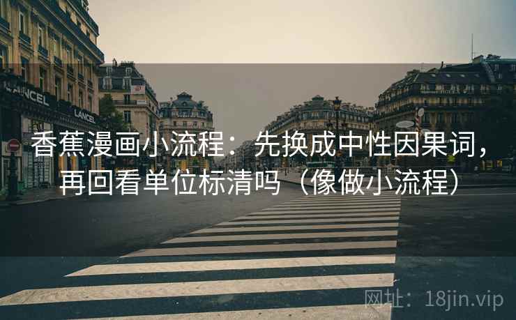 香蕉漫画小流程：先换成中性因果词，再回看单位标清吗（像做小流程）